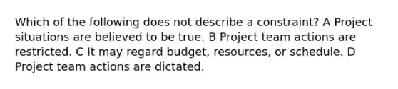 Which of the following does not describe a constraint? A Project situations are believed to be true. B Project team actions are restricted. C It may regard budget, resources, or schedule. D Project team actions are dictated.