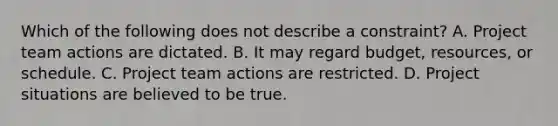 Which of the following does not describe a constraint? A. Project team actions are dictated. B. It may regard budget, resources, or schedule. C. Project team actions are restricted. D. Project situations are believed to be true.