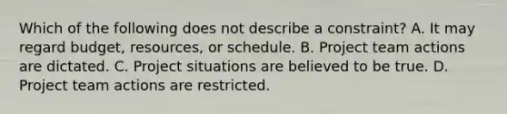 Which of the following does not describe a constraint? A. It may regard budget, resources, or schedule. B. Project team actions are dictated. C. Project situations are believed to be true. D. Project team actions are restricted.