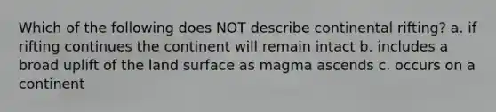 Which of the following does NOT describe continental rifting? a. if rifting continues the continent will remain intact b. includes a broad uplift of the land surface as magma ascends c. occurs on a continent