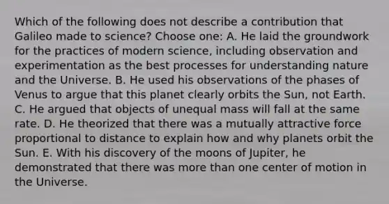 Which of the following does not describe a contribution that Galileo made to science? Choose one: A. He laid the groundwork for the practices of modern science, including observation and experimentation as the best processes for understanding nature and the Universe. B. He used his observations of the phases of Venus to argue that this planet clearly orbits the Sun, not Earth. C. He argued that objects of unequal mass will fall at the same rate. D. He theorized that there was a mutually attractive force proportional to distance to explain how and why planets orbit the Sun. E. With his discovery of the moons of Jupiter, he demonstrated that there was more than one center of motion in the Universe.