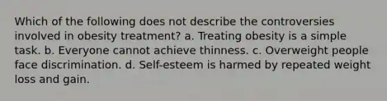 Which of the following does not describe the controversies involved in obesity treatment? a. Treating obesity is a simple task. b. Everyone cannot achieve thinness. c. Overweight people face discrimination. d. Self-esteem is harmed by repeated weight loss and gain.