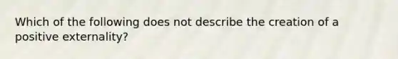 Which of the following does not describe the creation of a positive externality?