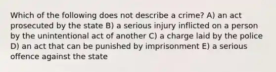 Which of the following does not describe a crime? A) an act prosecuted by the state B) a serious injury inflicted on a person by the unintentional act of another C) a charge laid by the police D) an act that can be punished by imprisonment E) a serious offence against the state