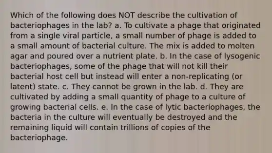 Which of the following does NOT describe the cultivation of bacteriophages in the lab? a. To cultivate a phage that originated from a single viral particle, a small number of phage is added to a small amount of bacterial culture. The mix is added to molten agar and poured over a nutrient plate. b. In the case of lysogenic bacteriophages, some of the phage that will not kill their bacterial host cell but instead will enter a non-replicating (or latent) state. c. They cannot be grown in the lab. d. They are cultivated by adding a small quantity of phage to a culture of growing bacterial cells. e. In the case of lytic bacteriophages, the bacteria in the culture will eventually be destroyed and the remaining liquid will contain trillions of copies of the bacteriophage.