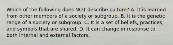 Which of the following does NOT describe culture? A. It is learned from other members of a society or subgroup. B. It is the genetic range of a society or subgroup. C. It is a set of beliefs, practices, and symbols that are shared. D. It can change in response to both internal and external factors.