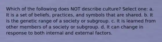 Which of the following does NOT describe culture? Select one: a. It is a set of beliefs, practices, and symbols that are shared. b. It is the genetic range of a society or subgroup. c. It is learned from other members of a society or subgroup. d. It can change in response to both internal and external factors.