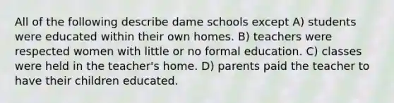 All of the following describe dame schools except A) students were educated within their own homes. B) teachers were respected women with little or no formal education. C) classes were held in the teacher's home. D) parents paid the teacher to have their children educated.