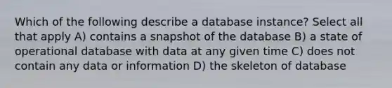 Which of the following describe a database instance? Select all that apply A) contains a snapshot of the database B) a state of operational database with data at any given time C) does not contain any data or information D) the skeleton of database