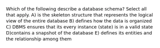 Which of the following describe a database schema? Select all that apply. A) is the skeleton structure that represents the logical view of the entire database B) defines how the data is organized C) DBMS ensures that its every instance (state) is in a valid state D)contains a snapshot of the database E) defines its entities and the relationship among them