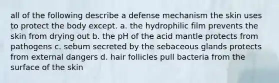 all of the following describe a defense mechanism the skin uses to protect the body except. a. the hydrophilic film prevents the skin from drying out b. the pH of the acid mantle protects from pathogens c. sebum secreted by the sebaceous glands protects from external dangers d. hair follicles pull bacteria from the surface of the skin