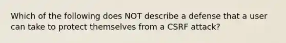 Which of the following does NOT describe a defense that a user can take to protect themselves from a CSRF attack?