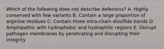 Which of the following does not describe defensins? A. Highly conserved with few variants B. Contain a large proportion of arginine residues C. Contain three intra-chain disulfide bonds D. Amphipathic with hydrophobic and hydrophilic regions E. Disrupt pathogen membranes by penetrating and disrupting their integrity