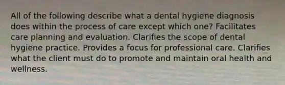 All of the following describe what a dental hygiene diagnosis does within the process of care except which one? Facilitates care planning and evaluation. Clarifies the scope of dental hygiene practice. Provides a focus for professional care. Clarifies what the client must do to promote and maintain oral health and wellness.