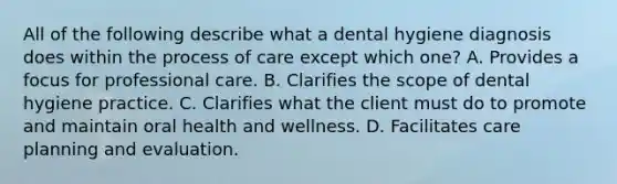 All of the following describe what a dental hygiene diagnosis does within the process of care except which one? A. Provides a focus for professional care. B. Clarifies the scope of dental hygiene practice. C. Clarifies what the client must do to promote and maintain oral health and wellness. D. Facilitates care planning and evaluation.