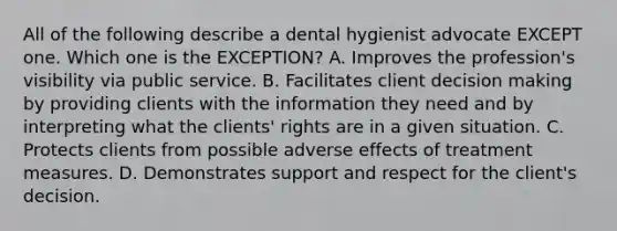 All of the following describe a dental hygienist advocate EXCEPT one. Which one is the EXCEPTION? A. Improves the profession's visibility via public service. B. Facilitates client decision making by providing clients with the information they need and by interpreting what the clients' rights are in a given situation. C. Protects clients from possible adverse effects of treatment measures. D. Demonstrates support and respect for the client's decision.