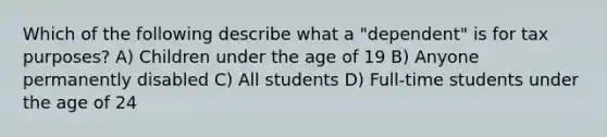 Which of the following describe what a "dependent" is for tax purposes? A) Children under the age of 19 B) Anyone permanently disabled C) All students D) Full-time students under the age of 24