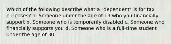 Which of the following describe what a "dependent" is for tax purposes? a. Someone under the age of 19 who you financially support b. Someone who is temporarily disabled c. Someone who financially supports you d. Someone who is a full-time student under the age of 30