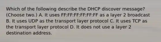 Which of the following describe the DHCP discover message? (Choose two.) A. It uses FF:FF:FF:FF:FF:FF as a layer 2 broadcast B. It uses UDP as the transport layer protocol C. It uses TCP as the transport layer protocol D. It does not use a layer 2 destination address.