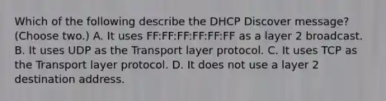 Which of the following describe the DHCP Discover message? (Choose two.) A. It uses FF:FF:FF:FF:FF:FF as a layer 2 broadcast. B. It uses UDP as the Transport layer protocol. C. It uses TCP as the Transport layer protocol. D. It does not use a layer 2 destination address.