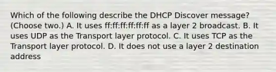 Which of the following describe the DHCP Discover message? (Choose two.) A. It uses ff:ff:ff:ff:ff:ff as a layer 2 broadcast. B. It uses UDP as the Transport layer protocol. C. It uses TCP as the Transport layer protocol. D. It does not use a layer 2 destination address