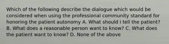 Which of the following describe the dialogue which would be considered when using the professional community standard for honoring the patient autonomy A. What should i tell the patient? B. What does a reasonable person want to know? C. What does the patient want to know? D. None of the above