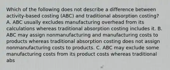 Which of the following does not describe a difference between activity-based costing (ABC) and traditional absorption costing? A. ABC usually excludes manufacturing overhead from its calculations whereas traditional absorption costing includes it. B. ABC may assign nonmanufacturing and manufacturing costs to products whereas traditional absorption costing does not assign nonmanufacturing costs to products. C. ABC may exclude some manufacturing costs from its product costs whereas traditional abs