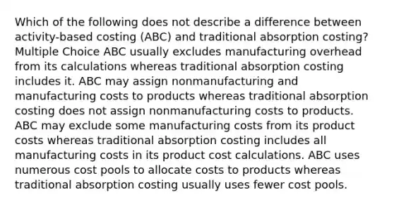 Which of the following does not describe a difference between activity-based costing (ABC) and traditional absorption costing? Multiple Choice ABC usually excludes manufacturing overhead from its calculations whereas traditional absorption costing includes it. ABC may assign nonmanufacturing and manufacturing costs to products whereas traditional absorption costing does not assign nonmanufacturing costs to products. ABC may exclude some manufacturing costs from its product costs whereas traditional absorption costing includes all manufacturing costs in its product <a href='https://www.questionai.com/knowledge/kd1NHZgs7q-cost-calculation' class='anchor-knowledge'>cost calculation</a>s. ABC uses numerous cost pools to allocate costs to products whereas traditional absorption costing usually uses fewer cost pools.