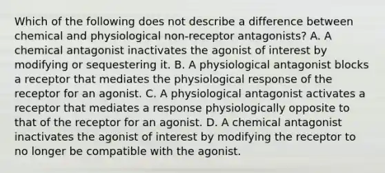 Which of the following does not describe a difference between chemical and physiological non-receptor antagonists? A. A chemical antagonist inactivates the agonist of interest by modifying or sequestering it. B. A physiological antagonist blocks a receptor that mediates the physiological response of the receptor for an agonist. C. A physiological antagonist activates a receptor that mediates a response physiologically opposite to that of the receptor for an agonist. D. A chemical antagonist inactivates the agonist of interest by modifying the receptor to no longer be compatible with the agonist.