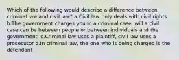 Which of the following would describe a difference between criminal law and civil law? a.Civil law only deals with civil rights b.The government charges you in a criminal case, will a civil case can be between people or between individuals and the government. c.Criminal law uses a plaintiff, civil law uses a prosecutor d.In criminal law, the one who is being charged is the defendant