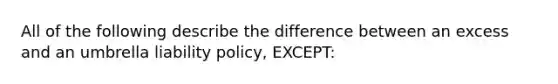 All of the following describe the difference between an excess and an umbrella liability policy, EXCEPT: