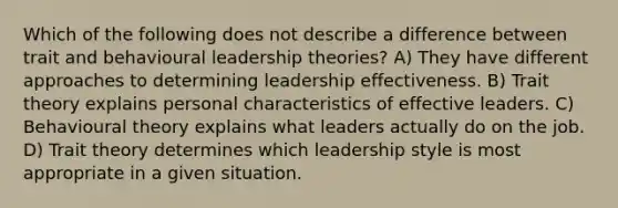 Which of the following does not describe a difference between trait and behavioural leadership theories? A) They have different approaches to determining leadership effectiveness. B) Trait theory explains personal characteristics of effective leaders. C) Behavioural theory explains what leaders actually do on the job. D) Trait theory determines which leadership style is most appropriate in a given situation.