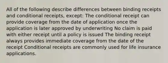 All of the following describe differences between binding receipts and conditional receipts, except: The conditional receipt can provide coverage from the date of application once the application is later approved by underwriting No claim is paid with either receipt until a policy is issued The binding receipt always provides immediate coverage from the date of the receipt Conditional receipts are commonly used for life insurance applications.