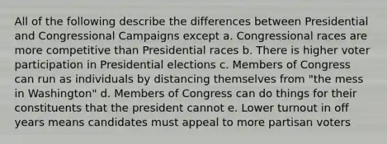 All of the following describe the differences between Presidential and Congressional Campaigns except a. Congressional races are more competitive than Presidential races b. There is higher voter participation in Presidential elections c. Members of Congress can run as individuals by distancing themselves from "the mess in Washington" d. Members of Congress can do things for their constituents that the president cannot e. Lower turnout in off years means candidates must appeal to more partisan voters