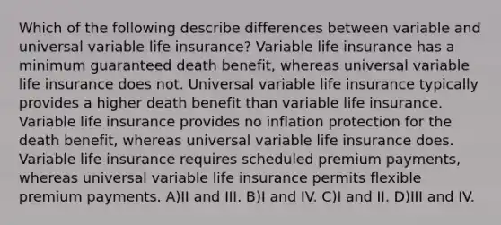 Which of the following describe differences between variable and universal variable life insurance? Variable life insurance has a minimum guaranteed death benefit, whereas universal variable life insurance does not. Universal variable life insurance typically provides a higher death benefit than variable life insurance. Variable life insurance provides no inflation protection for the death benefit, whereas universal variable life insurance does. Variable life insurance requires scheduled premium payments, whereas universal variable life insurance permits flexible premium payments. A)II and III. B)I and IV. C)I and II. D)III and IV.