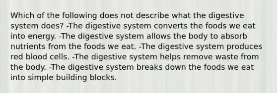 Which of the following does not describe what the digestive system does? -The digestive system converts the foods we eat into energy. -The digestive system allows the body to absorb nutrients from the foods we eat. -The digestive system produces red blood cells. -The digestive system helps remove waste from the body. -The digestive system breaks down the foods we eat into simple building blocks.