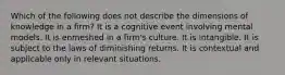 Which of the following does not describe the dimensions of knowledge in a firm? It is a cognitive event involving mental models. It is enmeshed in a firm's culture. It is intangible. It is subject to the laws of diminishing returns. It is contextual and applicable only in relevant situations.