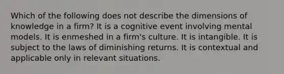 Which of the following does not describe the dimensions of knowledge in a firm? It is a cognitive event involving mental models. It is enmeshed in a firm's culture. It is intangible. It is subject to the laws of diminishing returns. It is contextual and applicable only in relevant situations.