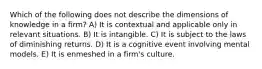 Which of the following does not describe the dimensions of knowledge in a firm? A) It is contextual and applicable only in relevant situations. B) It is intangible. C) It is subject to the laws of diminishing returns. D) It is a cognitive event involving mental models. E) It is enmeshed in a firm's culture.