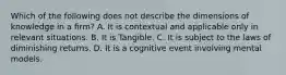 Which of the following does not describe the dimensions of knowledge in a firm? A. It is contextual and applicable only in relevant situations. B. It is Tangible. C. It is subject to the laws of diminishing returns. D. It is a cognitive event involving mental models.