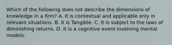 Which of the following does not describe the dimensions of knowledge in a firm? A. It is contextual and applicable only in relevant situations. B. It is Tangible. C. It is subject to the laws of diminishing returns. D. It is a cognitive event involving mental models.