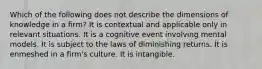 Which of the following does not describe the dimensions of knowledge in a firm? It is contextual and applicable only in relevant situations. It is a cognitive event involving mental models. It is subject to the laws of diminishing returns. It is enmeshed in a firm's culture. It is intangible.