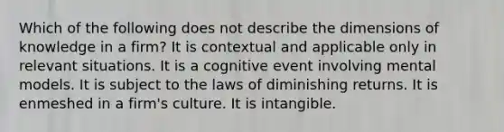 Which of the following does not describe the dimensions of knowledge in a firm? It is contextual and applicable only in relevant situations. It is a cognitive event involving mental models. It is subject to the laws of diminishing returns. It is enmeshed in a firm's culture. It is intangible.