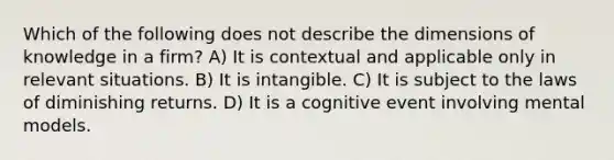 Which of the following does not describe the dimensions of knowledge in a firm? A) It is contextual and applicable only in relevant situations. B) It is intangible. C) It is subject to the laws of diminishing returns. D) It is a cognitive event involving mental models.