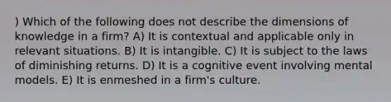 ) Which of the following does not describe the dimensions of knowledge in a firm? A) It is contextual and applicable only in relevant situations. B) It is intangible. C) It is subject to the laws of diminishing returns. D) It is a cognitive event involving mental models. E) It is enmeshed in a firm's culture.