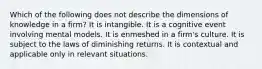 Which of the following does not describe the dimensions of knowledge in a firm? It is intangible. It is a cognitive event involving mental models. It is enmeshed in a firm's culture. It is subject to the laws of diminishing returns. It is contextual and applicable only in relevant situations.