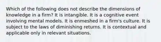 Which of the following does not describe the dimensions of knowledge in a firm? It is intangible. It is a cognitive event involving mental models. It is enmeshed in a firm's culture. It is subject to the laws of diminishing returns. It is contextual and applicable only in relevant situations.