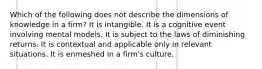 Which of the following does not describe the dimensions of knowledge in a firm? It is intangible. It is a cognitive event involving mental models. It is subject to the laws of diminishing returns. It is contextual and applicable only in relevant situations. It is enmeshed in a firm's culture.