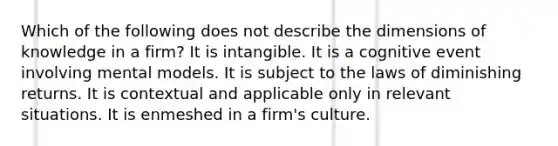 Which of the following does not describe the dimensions of knowledge in a firm? It is intangible. It is a cognitive event involving mental models. It is subject to the laws of diminishing returns. It is contextual and applicable only in relevant situations. It is enmeshed in a firm's culture.