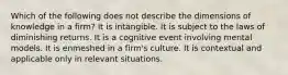 Which of the following does not describe the dimensions of knowledge in a firm? It is intangible. It is subject to the laws of diminishing returns. It is a cognitive event involving mental models. It is enmeshed in a firm's culture. It is contextual and applicable only in relevant situations.